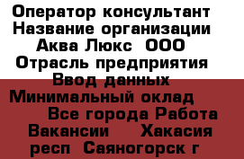 Оператор-консультант › Название организации ­ Аква Люкс, ООО › Отрасль предприятия ­ Ввод данных › Минимальный оклад ­ 30 000 - Все города Работа » Вакансии   . Хакасия респ.,Саяногорск г.